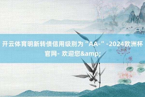 开云体育明新转债信用级别为“AA-”-2024欧洲杯官网- 欢迎您&
