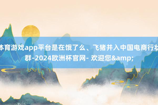 体育游戏app平台是在饿了么、飞猪并入中国电商行状群-2024欧洲杯官网- 欢迎您&