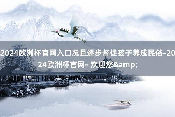 2024欧洲杯官网入口况且逐步督促孩子养成民俗-2024欧洲杯官网- 欢迎您&
