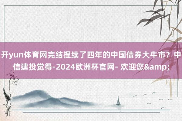 开yun体育网完结捏续了四年的中国债券大牛市？　　中信建投觉得-2024欧洲杯官网- 欢迎您&