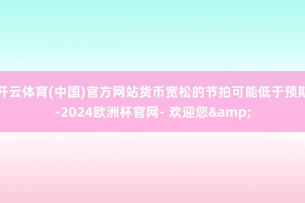 开云体育(中国)官方网站货币宽松的节拍可能低于预期-2024欧洲杯官网- 欢迎您&