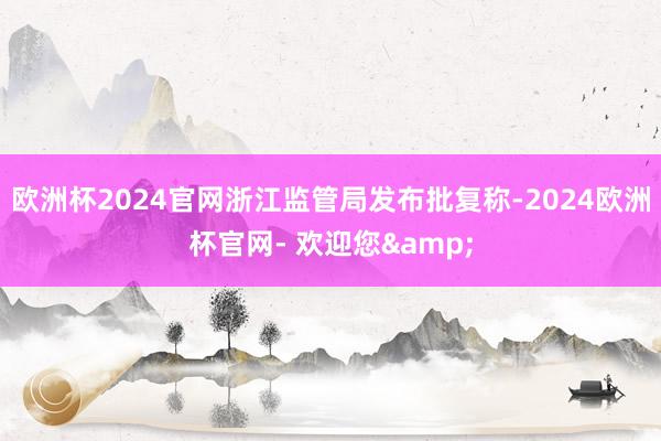 欧洲杯2024官网浙江监管局发布批复称-2024欧洲杯官网- 欢迎您&