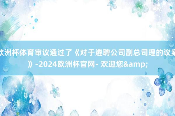 欧洲杯体育审议通过了《对于遴聘公司副总司理的议案》-2024欧洲杯官网- 欢迎您&
