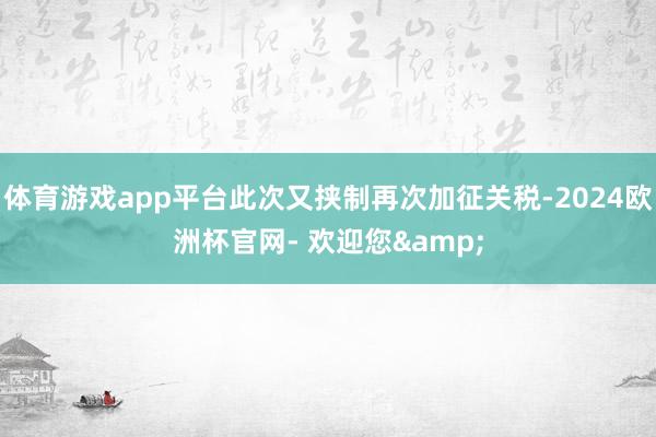 体育游戏app平台此次又挟制再次加征关税-2024欧洲杯官网- 欢迎您&