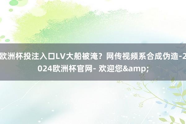 欧洲杯投注入口LV大船被淹？网传视频系合成伪造-2024欧洲杯官网- 欢迎您&