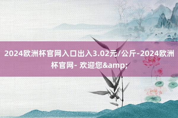 2024欧洲杯官网入口出入3.02元/公斤-2024欧洲杯官网- 欢迎您&