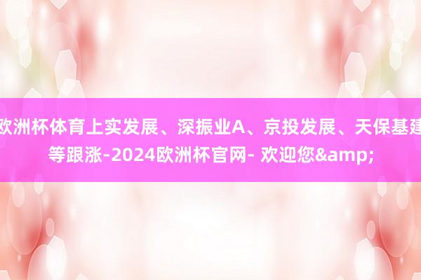 欧洲杯体育上实发展、深振业A、京投发展、天保基建等跟涨-2024欧洲杯官网- 欢迎您&
