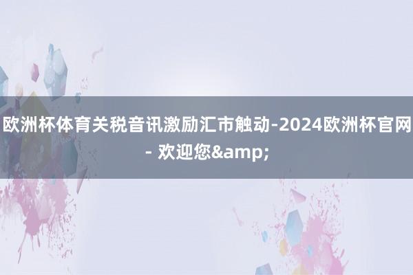欧洲杯体育关税音讯激励汇市触动-2024欧洲杯官网- 欢迎您&