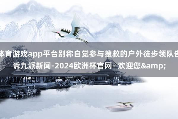 体育游戏app平台别称自觉参与搜救的户外徒步领队告诉九派新闻-2024欧洲杯官网- 欢迎您&