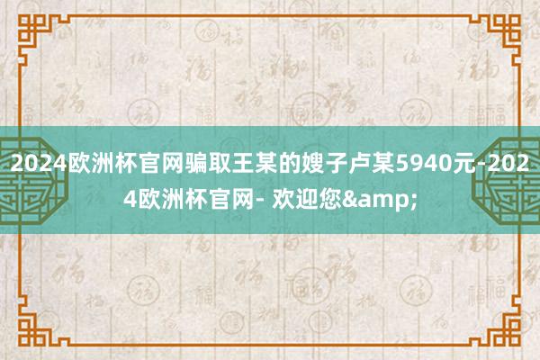 2024欧洲杯官网骗取王某的嫂子卢某5940元-2024欧洲杯官网- 欢迎您&