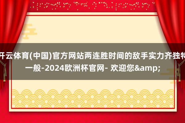 开云体育(中国)官方网站两连胜时间的敌手实力齐独特一般-2024欧洲杯官网- 欢迎您&
