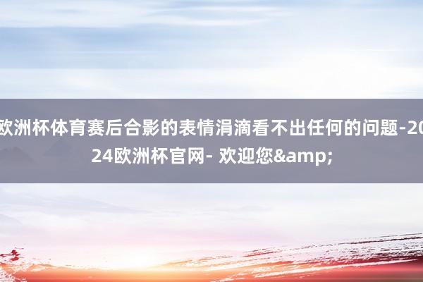 欧洲杯体育赛后合影的表情涓滴看不出任何的问题-2024欧洲杯官网- 欢迎您&