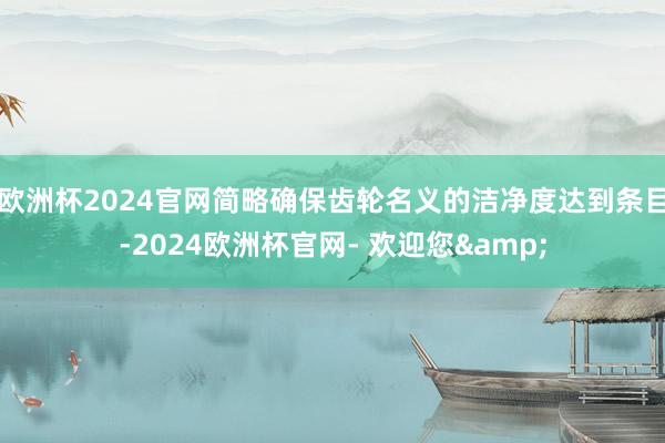 欧洲杯2024官网简略确保齿轮名义的洁净度达到条目-2024欧洲杯官网- 欢迎您&