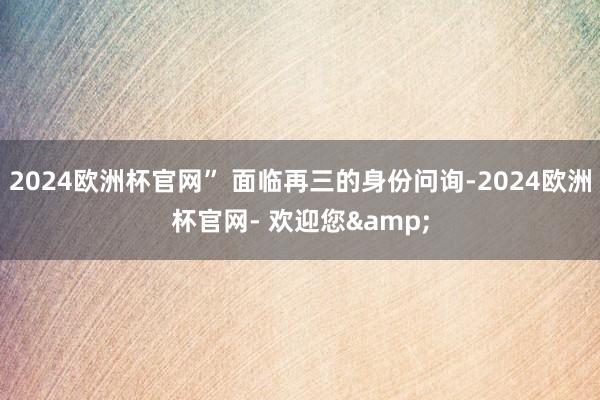 2024欧洲杯官网” 面临再三的身份问询-2024欧洲杯官网- 欢迎您&