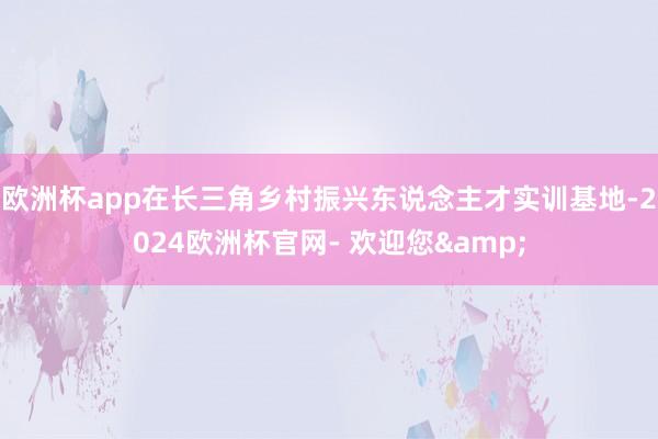 欧洲杯app在长三角乡村振兴东说念主才实训基地-2024欧洲杯官网- 欢迎您&
