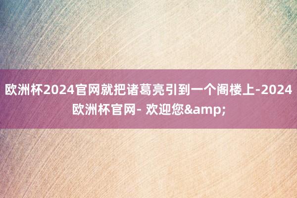 欧洲杯2024官网就把诸葛亮引到一个阁楼上-2024欧洲杯官网- 欢迎您&