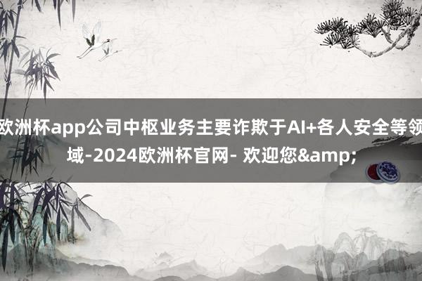 欧洲杯app公司中枢业务主要诈欺于AI+各人安全等领域-2024欧洲杯官网- 欢迎您&