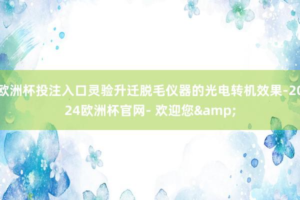 欧洲杯投注入口灵验升迁脱毛仪器的光电转机效果-2024欧洲杯官网- 欢迎您&