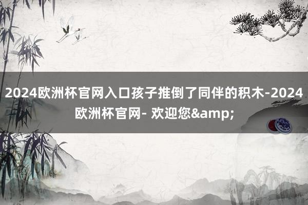 2024欧洲杯官网入口孩子推倒了同伴的积木-2024欧洲杯官网- 欢迎您&