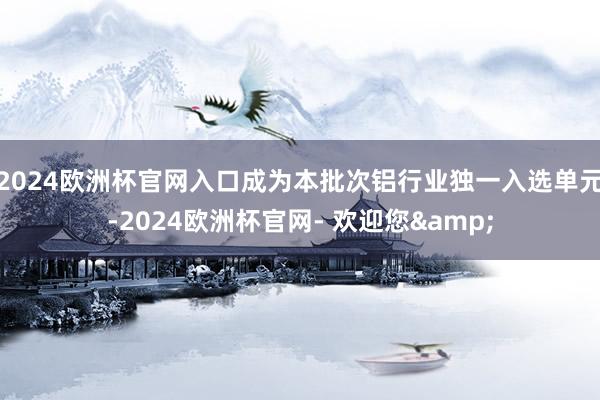 2024欧洲杯官网入口成为本批次铝行业独一入选单元-2024欧洲杯官网- 欢迎您&