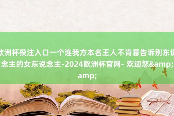 欧洲杯投注入口一个连我方本名王人不肯意告诉别东说念主的女东说念主-2024欧洲杯官网- 欢迎您&