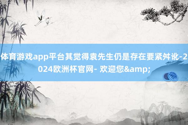 体育游戏app平台其觉得袁先生仍是存在要紧舛讹-2024欧洲杯官网- 欢迎您&