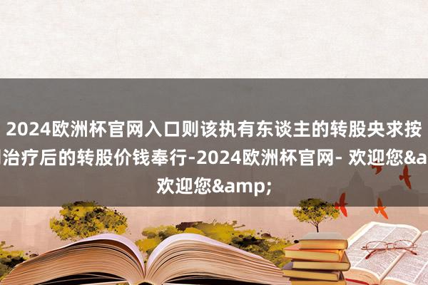 2024欧洲杯官网入口则该执有东谈主的转股央求按公司治疗后的转股价钱奉行-2024欧洲杯官网- 欢迎您&