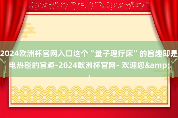2024欧洲杯官网入口这个“量子理疗床”的旨趣即是电热毯的旨趣-2024欧洲杯官网- 欢迎您&