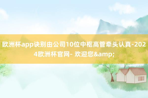 欧洲杯app诀别由公司10位中枢高管牵头认真-2024欧洲杯官网- 欢迎您&