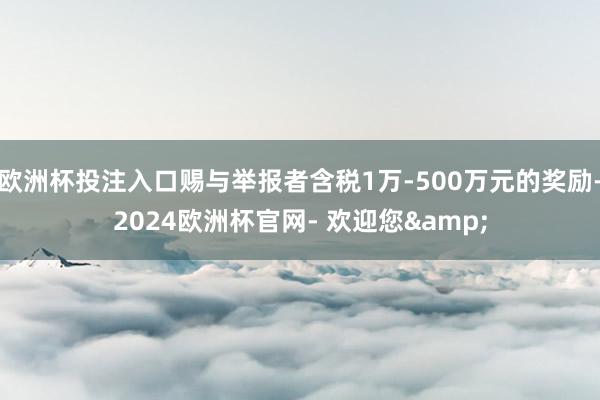 欧洲杯投注入口赐与举报者含税1万-500万元的奖励-2024欧洲杯官网- 欢迎您&