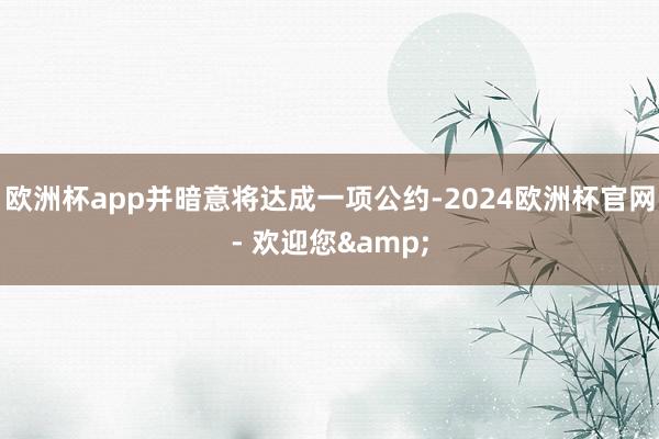 欧洲杯app并暗意将达成一项公约-2024欧洲杯官网- 欢迎您&