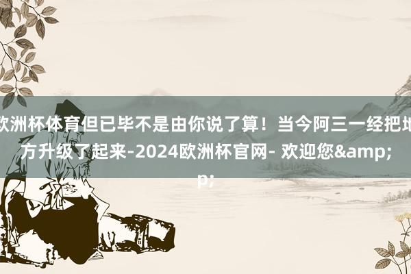 欧洲杯体育但已毕不是由你说了算！当今阿三一经把地方升级了起来-2024欧洲杯官网- 欢迎您&