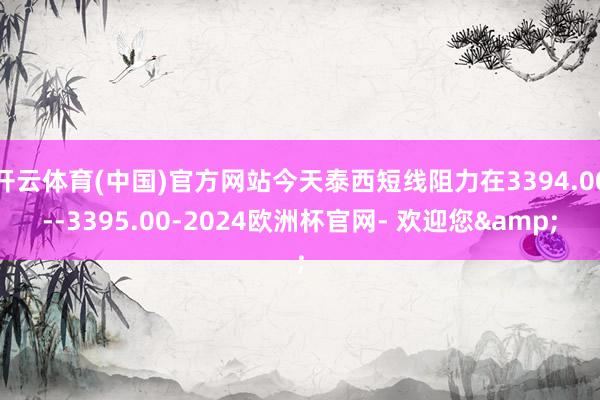开云体育(中国)官方网站今天泰西短线阻力在3394.00--3395.00-2024欧洲杯官网- 欢迎您&