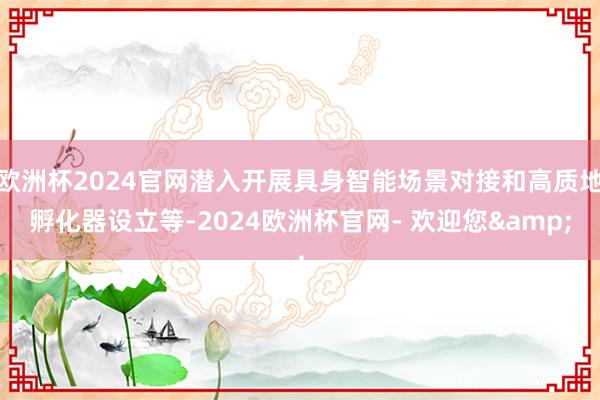 欧洲杯2024官网潜入开展具身智能场景对接和高质地孵化器设立等-2024欧洲杯官网- 欢迎您&