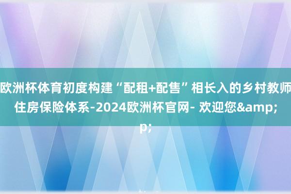 欧洲杯体育初度构建“配租+配售”相长入的乡村教师住房保险体系-2024欧洲杯官网- 欢迎您&