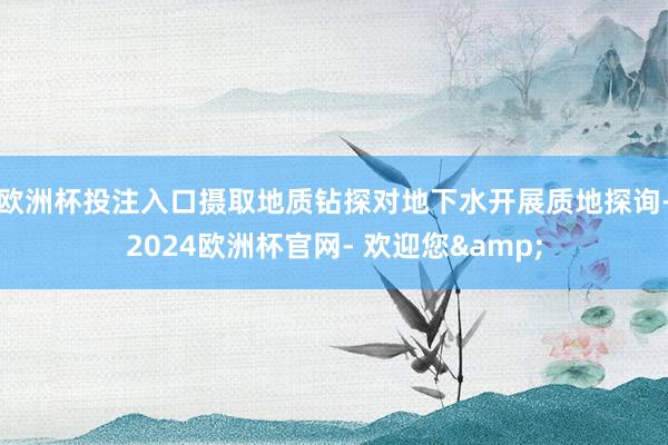 欧洲杯投注入口摄取地质钻探对地下水开展质地探询-2024欧洲杯官网- 欢迎您&