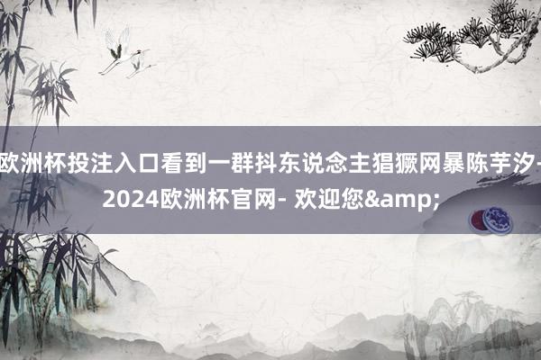 欧洲杯投注入口看到一群抖东说念主猖獗网暴陈芋汐-2024欧洲杯官网- 欢迎您&
