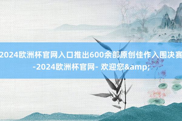 2024欧洲杯官网入口推出600余部原创佳作入围决赛-2024欧洲杯官网- 欢迎您&
