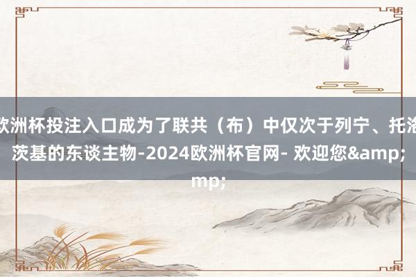 欧洲杯投注入口成为了联共（布）中仅次于列宁、托洛茨基的东谈主物-2024欧洲杯官网- 欢迎您&