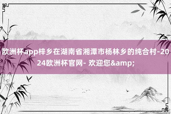 欧洲杯app梓乡在湖南省湘潭市杨林乡的纯合村-2024欧洲杯官网- 欢迎您&