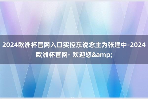 2024欧洲杯官网入口实控东说念主为张建中-2024欧洲杯官网- 欢迎您&