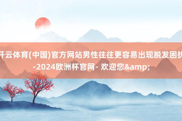 开云体育(中国)官方网站男性往往更容易出现脱发困扰-2024欧洲杯官网- 欢迎您&
