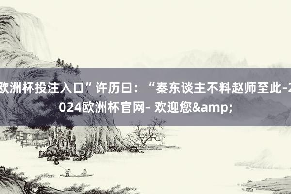 欧洲杯投注入口”许历曰：“秦东谈主不料赵师至此-2024欧洲杯官网- 欢迎您&