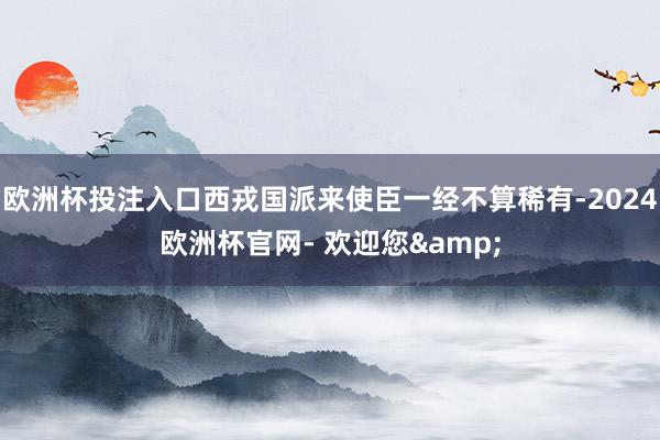 欧洲杯投注入口西戎国派来使臣一经不算稀有-2024欧洲杯官网- 欢迎您&