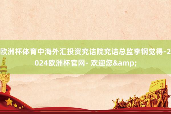 欧洲杯体育　　中海外汇投资究诘院究诘总监李钢觉得-2024欧洲杯官网- 欢迎您&