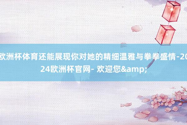 欧洲杯体育还能展现你对她的精细温雅与拳拳盛情-2024欧洲杯官网- 欢迎您&