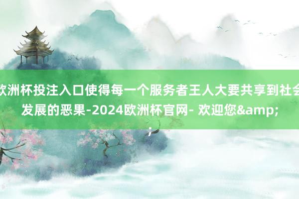 欧洲杯投注入口使得每一个服务者王人大要共享到社会发展的恶果-2024欧洲杯官网- 欢迎您&