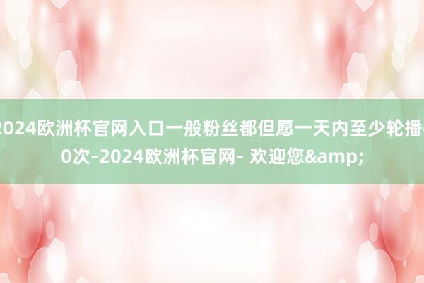 2024欧洲杯官网入口一般粉丝都但愿一天内至少轮播60次-2024欧洲杯官网- 欢迎您&