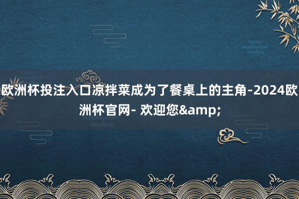 欧洲杯投注入口凉拌菜成为了餐桌上的主角-2024欧洲杯官网- 欢迎您&