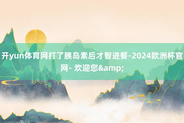 开yun体育网打了胰岛素后才智进餐-2024欧洲杯官网- 欢迎您&